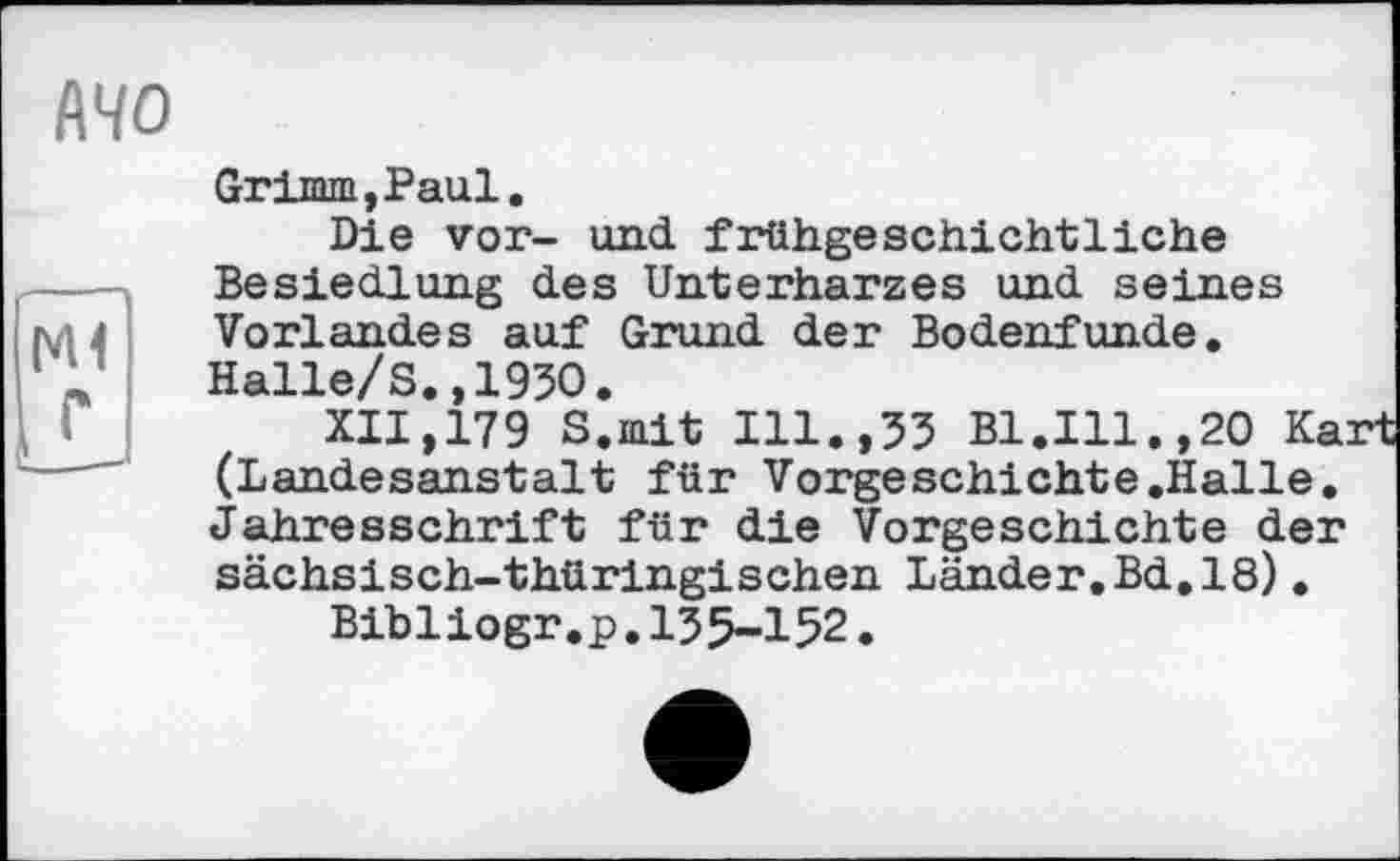 ﻿141
АЧО
Grimm, Paul.
Die vor- und frühgeschichtliche Besiedlung des Unterharzes und seines Vorlandes auf Grund der Bodenfunde. Halle/S.,1930.
XII,179 S.mit Ill.,33 Bl.Ill.,20 Kart (Landesanstalt für Vorgeschichte.Halle. Jahresschrift für die Vorgeschichte der sächsisch-thüringischen Länder.Bd,18).
Bibliogr.p.135-152.